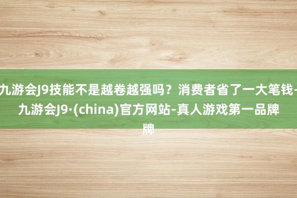 九游会J9技能不是越卷越强吗？消费者省了一大笔钱-九游会J9·(china)官方网站-真人游戏第一品牌