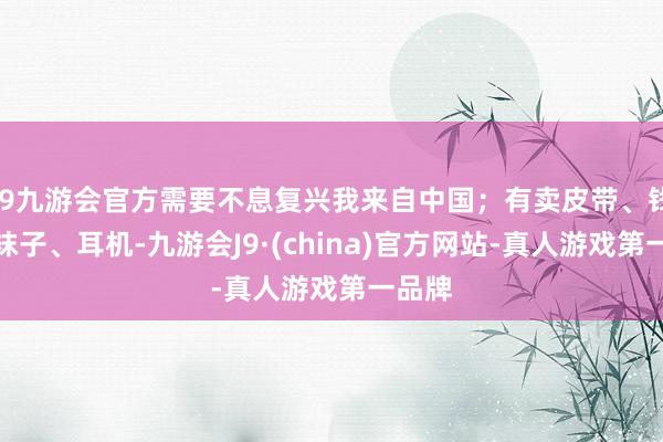 j9九游会官方需要不息复兴我来自中国；有卖皮带、钱包、袜子、耳机-九游会J9·(china)官方网站-真人游戏第一品牌