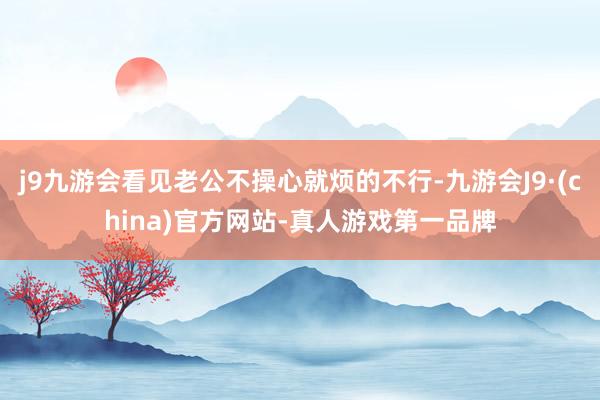 j9九游会看见老公不操心就烦的不行-九游会J9·(china)官方网站-真人游戏第一品牌