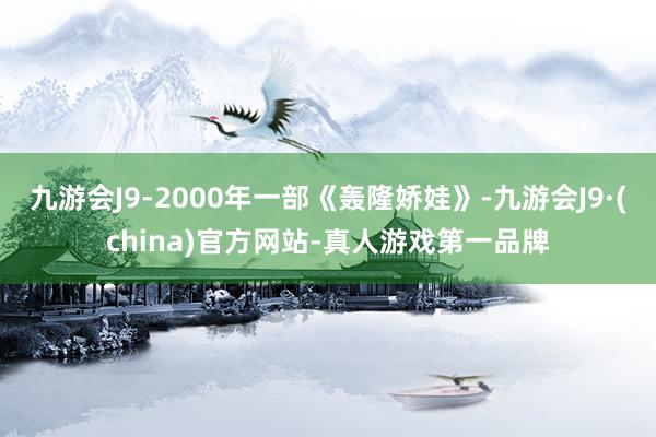 九游会J9-2000年一部《轰隆娇娃》-九游会J9·(china)官方网站-真人游戏第一品牌