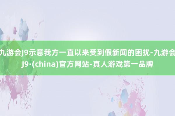 九游会J9示意我方一直以来受到假新闻的困扰-九游会J9·(china)官方网站-真人游戏第一品牌