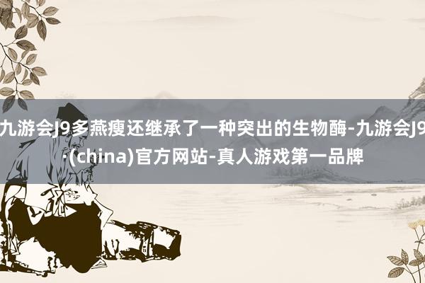 九游会J9多燕瘦还继承了一种突出的生物酶-九游会J9·(china)官方网站-真人游戏第一品牌