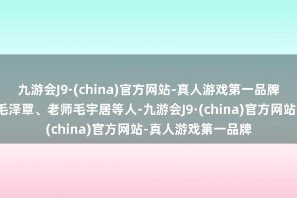 九游会J9·(china)官方网站-真人游戏第一品牌还有弟弟毛泽民、毛泽覃、老师毛宇居等人-九游会J9·(china)官方网站-真人游戏第一品牌