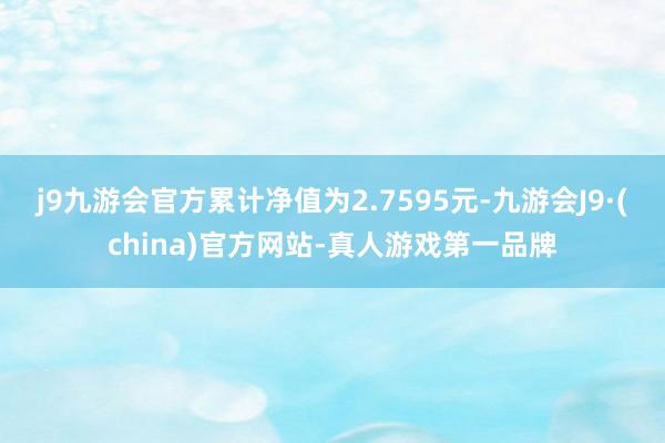 j9九游会官方累计净值为2.7595元-九游会J9·(china)官方网站-真人游戏第一品牌