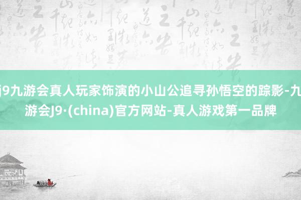 j9九游会真人玩家饰演的小山公追寻孙悟空的踪影-九游会J9·(china)官方网站-真人游戏第一品牌