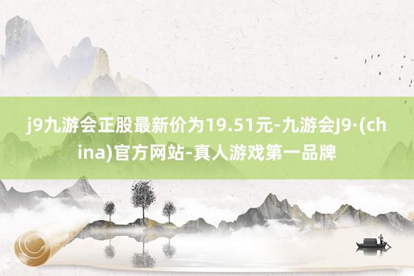 j9九游会正股最新价为19.51元-九游会J9·(china)官方网站-真人游戏第一品牌