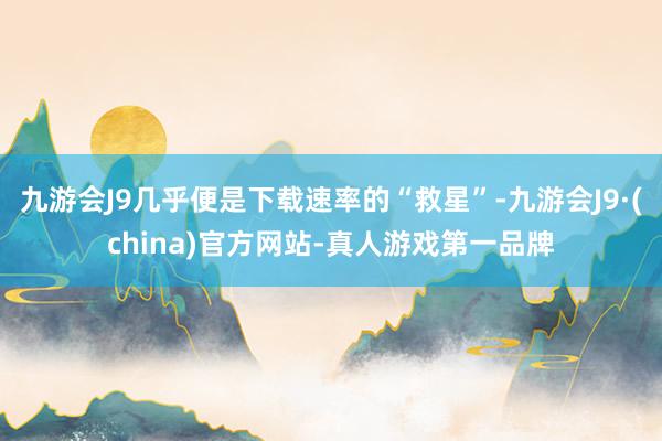 九游会J9几乎便是下载速率的“救星”-九游会J9·(china)官方网站-真人游戏第一品牌