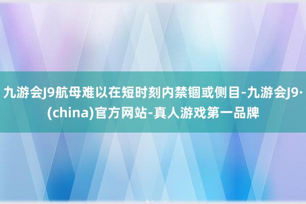 九游会J9航母难以在短时刻内禁锢或侧目-九游会J9·(china)官方网站-真人游戏第一品牌