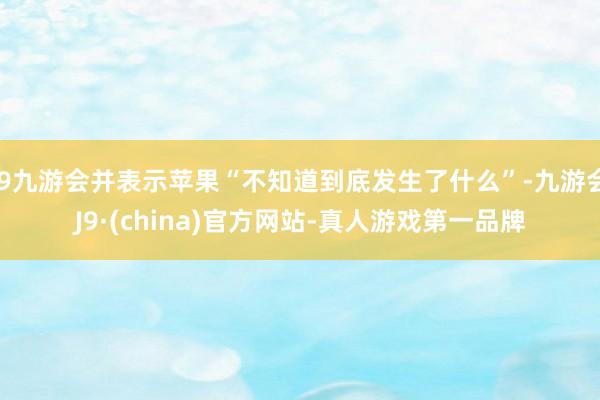 j9九游会并表示苹果“不知道到底发生了什么”-九游会J9·(china)官方网站-真人游戏第一品牌