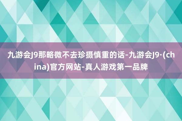 九游会J9那略微不去珍摄慎重的话-九游会J9·(china)官方网站-真人游戏第一品牌