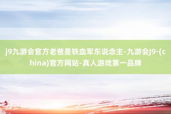 j9九游会官方老爸是铁血军东说念主-九游会J9·(china)官方网站-真人游戏第一品牌