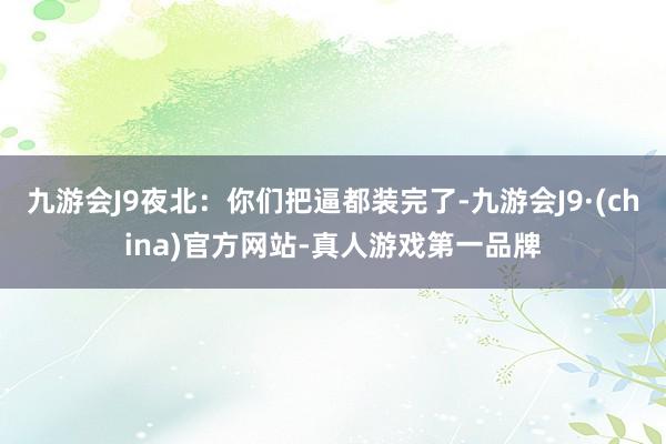 九游会J9夜北：你们把逼都装完了-九游会J9·(china)官方网站-真人游戏第一品牌