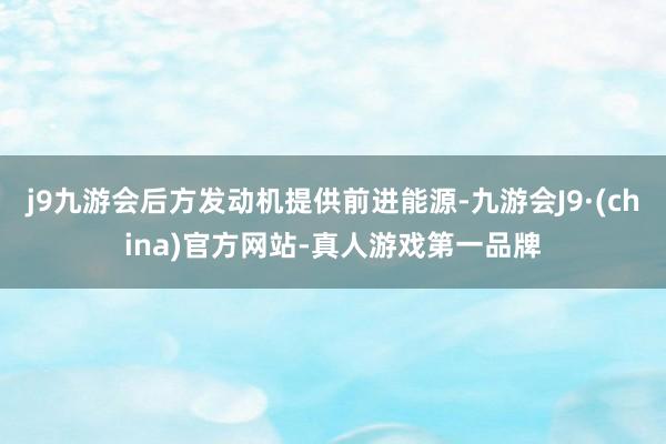 j9九游会后方发动机提供前进能源-九游会J9·(china)官方网站-真人游戏第一品牌