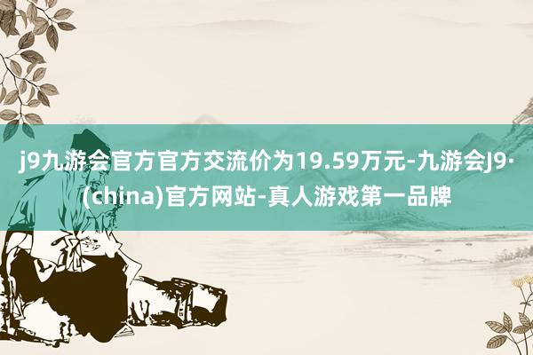 j9九游会官方官方交流价为19.59万元-九游会J9·(china)官方网站-真人游戏第一品牌