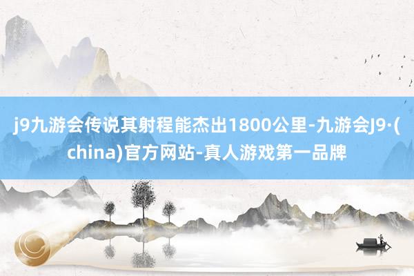 j9九游会传说其射程能杰出1800公里-九游会J9·(china)官方网站-真人游戏第一品牌