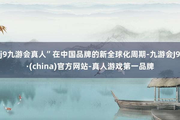 j9九游会真人”在中国品牌的新全球化周期-九游会J9·(china)官方网站-真人游戏第一品牌