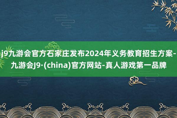 j9九游会官方石家庄发布2024年义务教育招生方案-九游会J9·(china)官方网站-真人游戏第一品牌