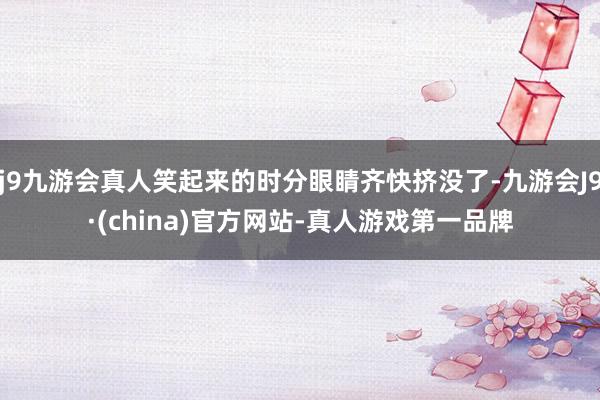 j9九游会真人笑起来的时分眼睛齐快挤没了-九游会J9·(china)官方网站-真人游戏第一品牌