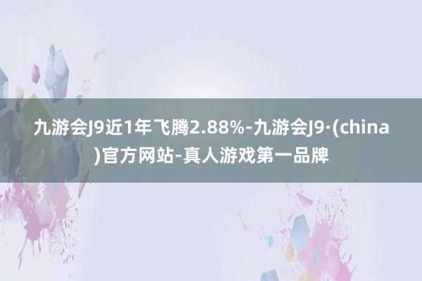 九游会J9近1年飞腾2.88%-九游会J9·(china)官方网站-真人游戏第一品牌