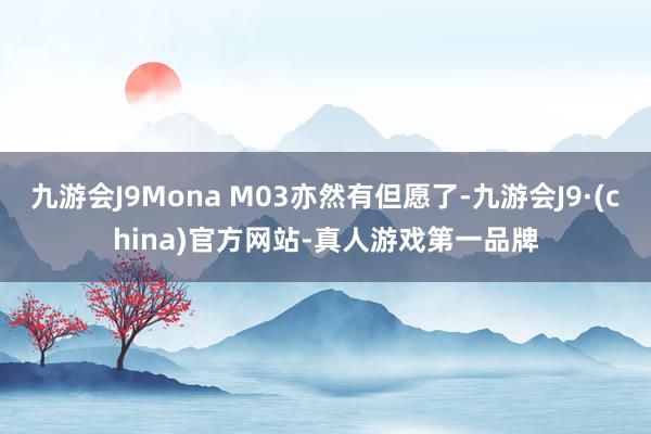 九游会J9Mona M03亦然有但愿了-九游会J9·(china)官方网站-真人游戏第一品牌