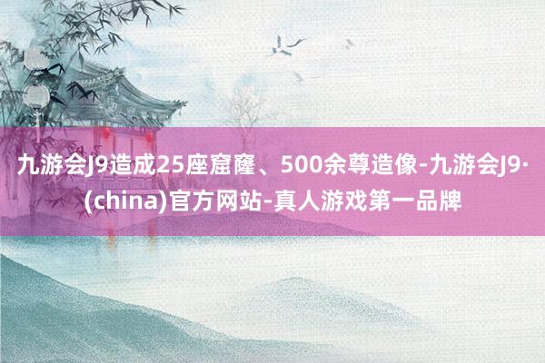 九游会J9造成25座窟窿、500余尊造像-九游会J9·(china)官方网站-真人游戏第一品牌