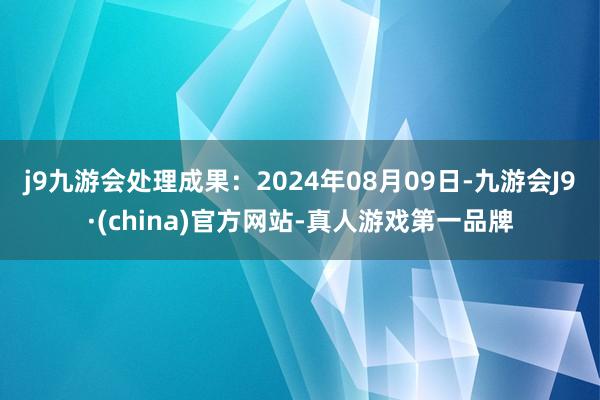 j9九游会处理成果：2024年08月09日-九游会J9·(china)官方网站-真人游戏第一品牌