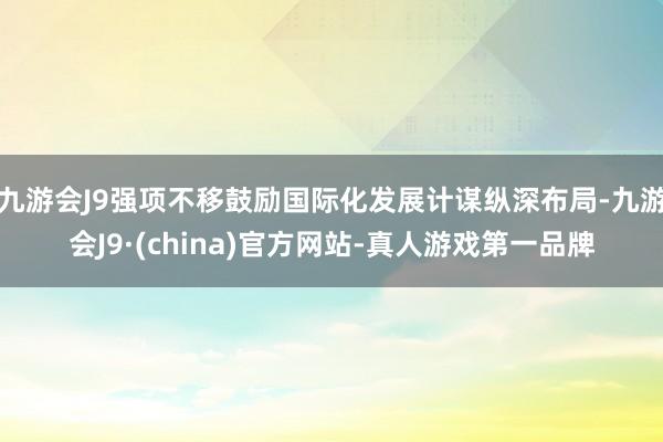 九游会J9强项不移鼓励国际化发展计谋纵深布局-九游会J9·(china)官方网站-真人游戏第一品牌