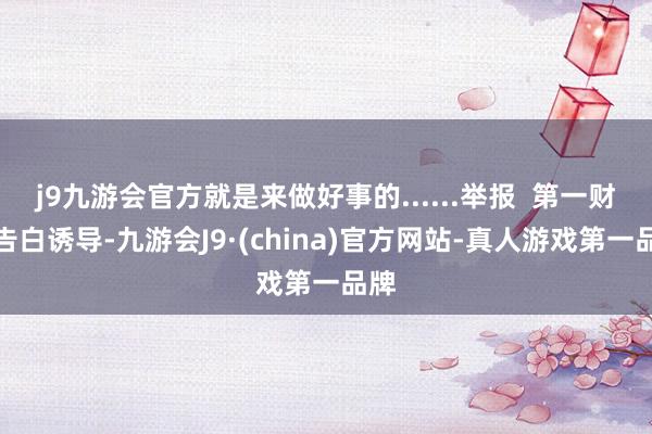 j9九游会官方就是来做好事的......举报  第一财经告白诱导-九游会J9·(china)官方网站-真人游戏第一品牌