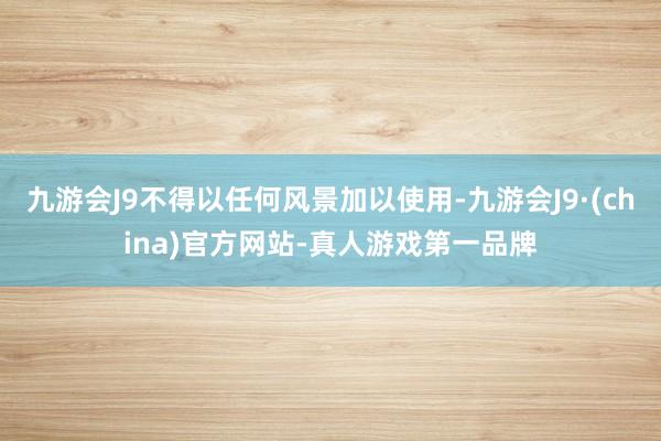 九游会J9不得以任何风景加以使用-九游会J9·(china)官方网站-真人游戏第一品牌