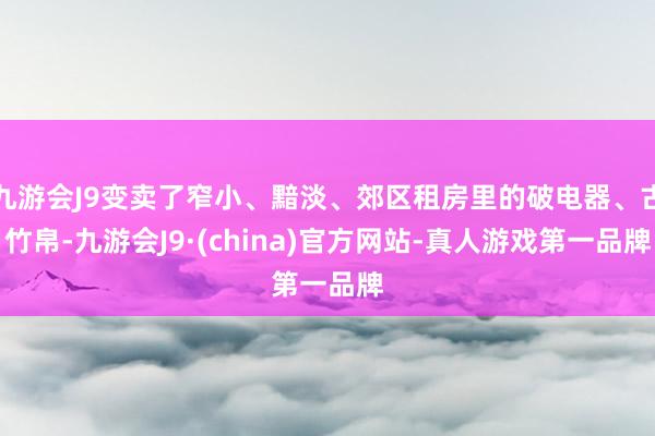 九游会J9变卖了窄小、黯淡、郊区租房里的破电器、古竹帛-九游会J9·(china)官方网站-真人游戏第一品牌