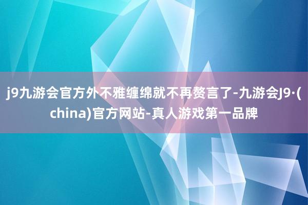 j9九游会官方外不雅缠绵就不再赘言了-九游会J9·(china)官方网站-真人游戏第一品牌