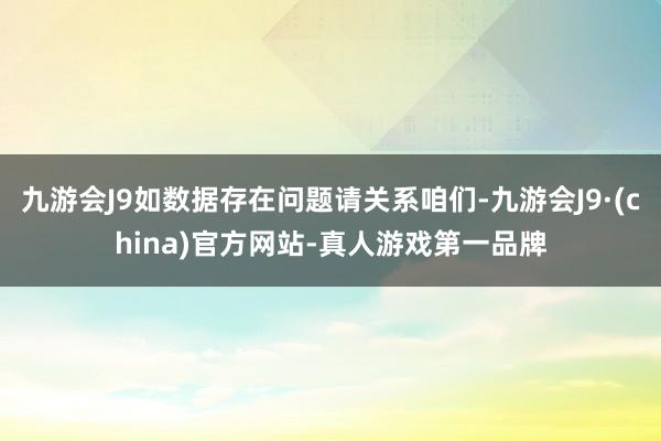 九游会J9如数据存在问题请关系咱们-九游会J9·(china)官方网站-真人游戏第一品牌