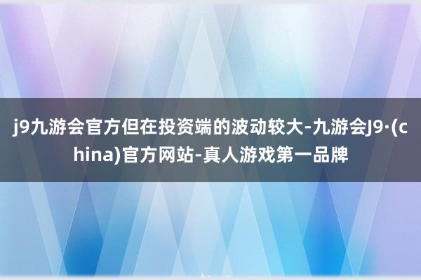 j9九游会官方但在投资端的波动较大-九游会J9·(china)官方网站-真人游戏第一品牌