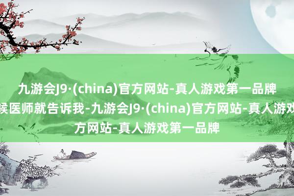 九游会J9·(china)官方网站-真人游戏第一品牌检查的时候医师就告诉我-九游会J9·(china)官方网站-真人游戏第一品牌