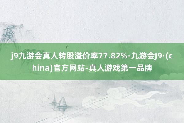 j9九游会真人转股溢价率77.82%-九游会J9·(china)官方网站-真人游戏第一品牌