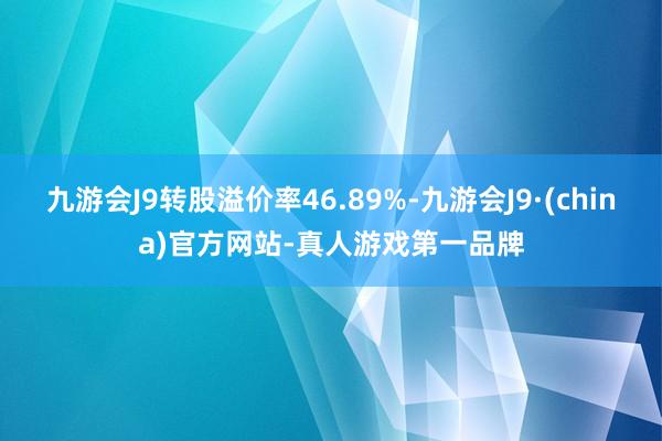 九游会J9转股溢价率46.89%-九游会J9·(china)官方网站-真人游戏第一品牌