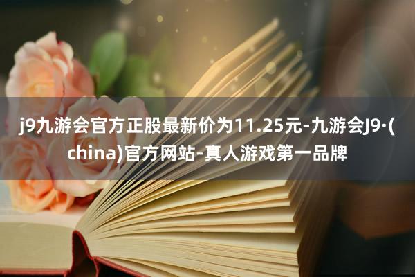 j9九游会官方正股最新价为11.25元-九游会J9·(china)官方网站-真人游戏第一品牌