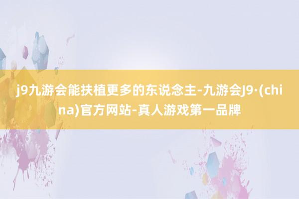 j9九游会能扶植更多的东说念主-九游会J9·(china)官方网站-真人游戏第一品牌