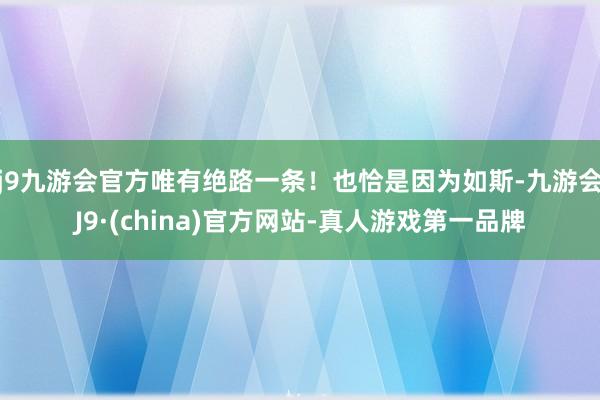 j9九游会官方唯有绝路一条！也恰是因为如斯-九游会J9·(china)官方网站-真人游戏第一品牌