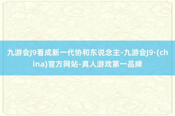 九游会J9看成新一代协和东说念主-九游会J9·(china)官方网站-真人游戏第一品牌