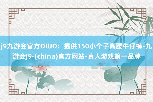 j9九游会官方OIUO：提供150小个子高腰牛仔裤-九游会J9·(china)官方网站-真人游戏第一品牌