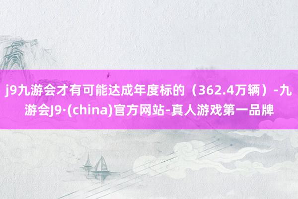 j9九游会才有可能达成年度标的（362.4万辆）-九游会J9·(china)官方网站-真人游戏第一品牌