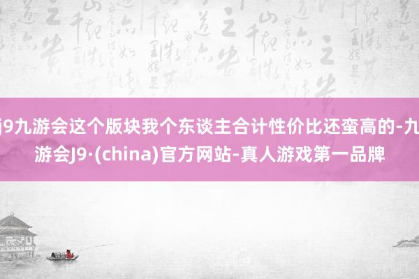 j9九游会这个版块我个东谈主合计性价比还蛮高的-九游会J9·(china)官方网站-真人游戏第一品牌