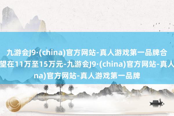 九游会J9·(china)官方网站-真人游戏第一品牌合座价钱区间展望在11万至15万元-九游会J9·(china)官方网站-真人游戏第一品牌