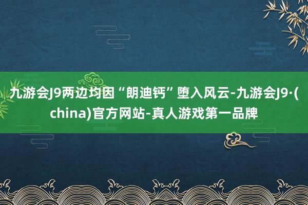 九游会J9两边均因“朗迪钙”堕入风云-九游会J9·(china)官方网站-真人游戏第一品牌