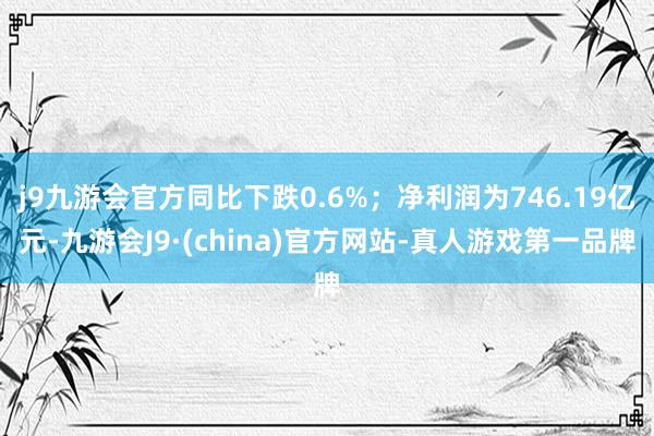 j9九游会官方同比下跌0.6%；净利润为746.19亿元-九游会J9·(china)官方网站-真人游戏第一品牌