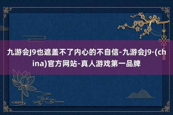 九游会J9也遮盖不了内心的不自信-九游会J9·(china)官方网站-真人游戏第一品牌