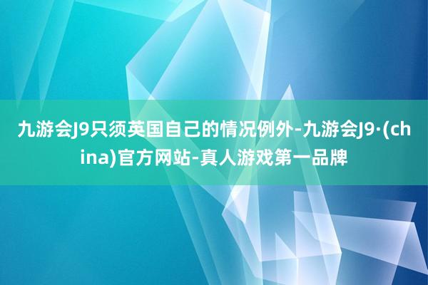 九游会J9只须英国自己的情况例外-九游会J9·(china)官方网站-真人游戏第一品牌