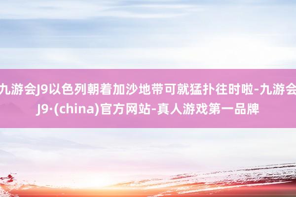 九游会J9以色列朝着加沙地带可就猛扑往时啦-九游会J9·(china)官方网站-真人游戏第一品牌