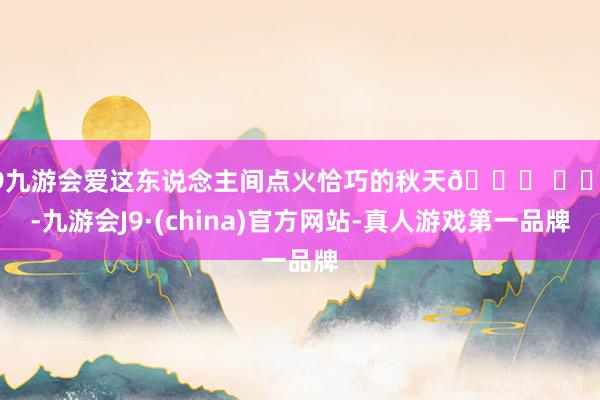 j9九游会爱这东说念主间点火恰巧的秋天🍂 ​​​-九游会J9·(china)官方网站-真人游戏第一品牌